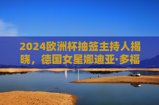2024欧洲杯抽签主持人揭晓,德国女星娜迪亚·多福尔领衔仪式盛宴,2024欧洲杯抽签主持人揭晓,娜迪亚·多福尔领衔仪式
