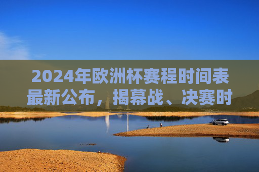 2024年欧洲杯赛程时间表最新公布，揭幕战、决赛时间及小组赛全安排，2024年欧洲杯赛程时间表最新公布，揭幕战、决赛时间及小组赛全安排