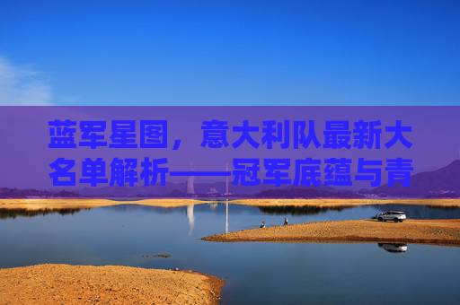 蓝军星图，意大利队最新大名单解析——冠军底蕴与青春风暴的交响，蓝军最新大名单，冠军底蕴与青春风暴的交响