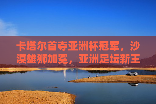 卡塔尔首夺亚洲杯冠军,沙漠雄狮加冕,亚洲足坛新王诞生,卡塔尔首夺亚洲杯 沙漠雄狮加冕亚洲足坛新王