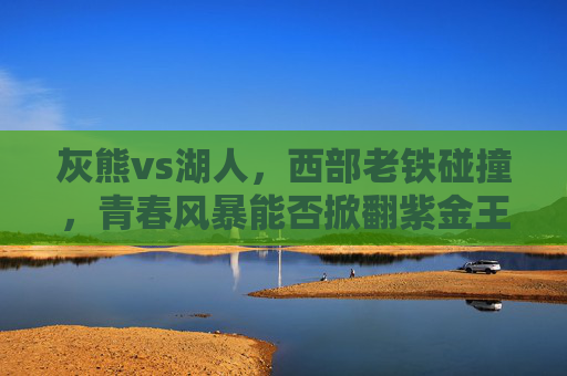 灰熊vs湖人,西部老铁碰撞,青春风暴能否掀翻紫金王朝?青春风暴冲击紫金王朝!西部老铁灰熊湖人硬碰硬