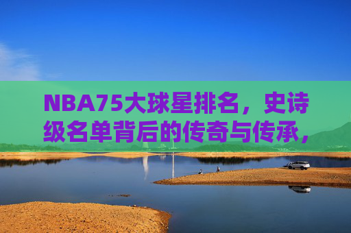 NBA75大球星排名,史诗级名单背后的传奇与传承,NBA75大球星排名,史诗级传奇的传承