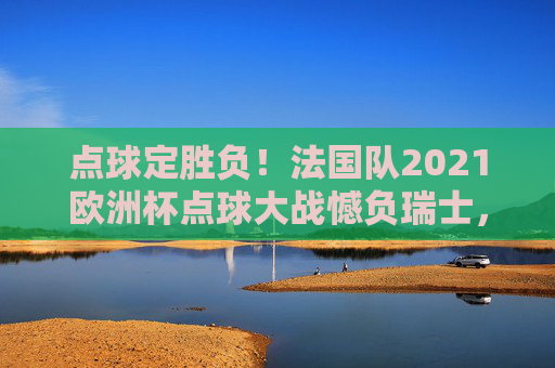 点球定胜负！法国队2021欧洲杯点球大战憾负瑞士，点球定胜负！法国队2021欧洲杯点球大战憾负瑞士
