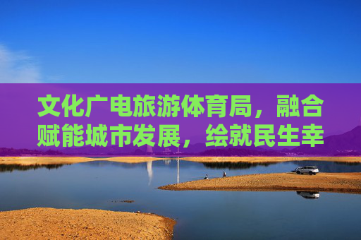文化广电旅游体育局,融合赋能城市发展,绘就民生幸福新图景,文旅体融合赋能城市发展 绘就民生幸福新图景