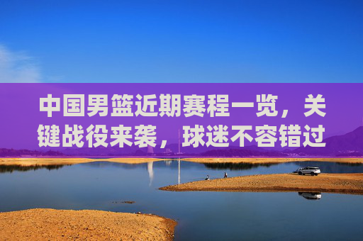 中国男篮近期赛程一览,关键战役来袭,球迷不容错过,中国男篮近期关键赛程来袭,球迷不容错过