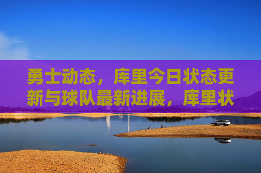 勇士动态,库里今日状态更新与球队最新进展,库里状态更新及勇士队最新进展