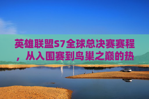 英雄联盟S7全球总决赛赛程,从入围赛到鸟巢之巅的热血征程,英雄联盟S7全球总决赛,从入围赛到鸟巢之巅的热血征程