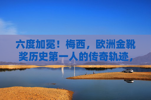 六度加冕！梅西，欧洲金靴奖历史第一人的传奇轨迹，六度加冕！梅西，欧洲金靴奖历史第一人