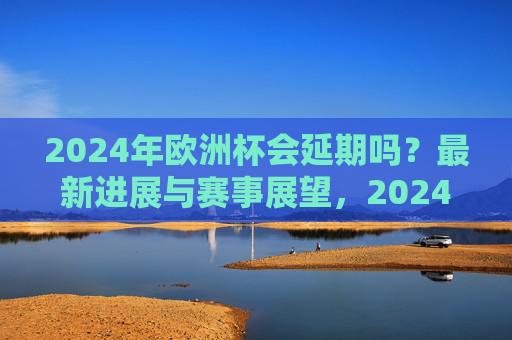 2024年欧洲杯会延期吗?最新进展与赛事展望,2024年欧洲杯会延期吗?最新进展与赛事展望