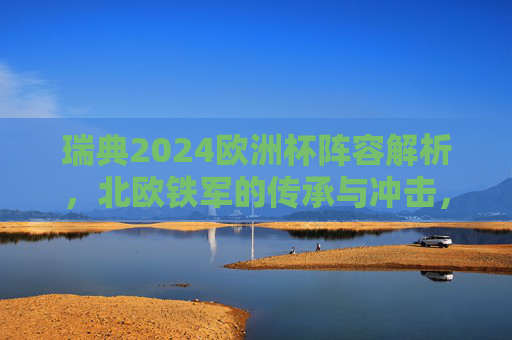 瑞典2024欧洲杯阵容解析,北欧铁军的传承与冲击,北欧铁军的传承与冲击,瑞典2024欧洲杯阵容解析