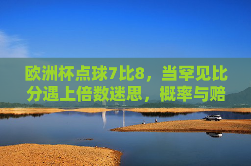 欧洲杯点球7比8,当罕见比分遇上倍数迷思,概率与赔率的数学逻辑,欧洲杯点球7比8,罕见比分遇上倍数迷思,概率与赔率的数学逻辑
