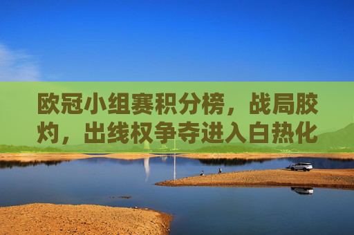 欧冠小组赛积分榜，战局胶灼，出线权争夺进入白热化阶段，欧冠小组赛战局胶灼，出线权争夺白热化