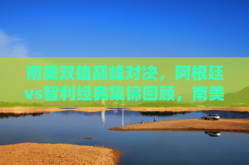南美双雄巅峰对决,阿根廷vs智利经典集锦回顾,南美双雄巅峰对决,阿根廷vs智利经典集锦