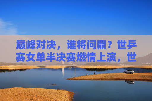 巅峰对决,谁将问鼎?世乒赛女单半决赛燃情上演,世乒赛女单半决赛巅峰对决,谁能问鼎?