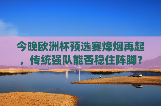 今晚欧洲杯预选赛烽烟再起，传统强队能否稳住阵脚？黑马能否继续逆袭？欧洲杯预选赛烽烟再起，传统强队稳阵脚，黑马逆袭谁称雄？