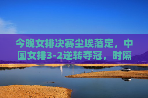 今晚女排决赛尘埃落定,中国女排3-2逆转夺冠,时隔8年再捧冠军奖杯