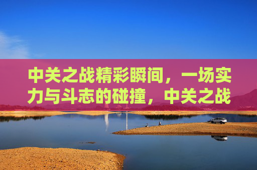 中关之战精彩瞬间，一场实力与斗志的碰撞，中关之战，实力斗志的精彩碰撞