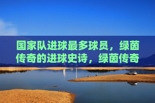 国家队进球最多球员，绿茵传奇的进球史诗，绿茵传奇，国家队进球最多的史诗