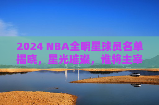 2024 NBA全明星球员名单揭晓，星光璀璨，谁将主宰赛场？2024 NBA全明星名单揭晓，星光璀璨