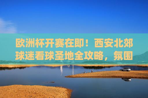 欧洲杯开赛在即!西安北郊球迷看球圣地全攻略,氛围与美食都不错过,西安北郊欧洲杯看球圣地全攻略,氛围与美食一站get