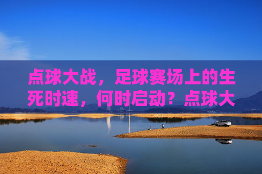 点球大战，足球赛场上的生死时速，何时启动？点球大战，足球生死时速何时启动？