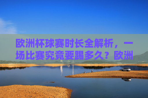欧洲杯球赛时长全解析，一场比赛究竟要踢多久？欧洲杯比赛时长全解析，一场究竟踢多久？