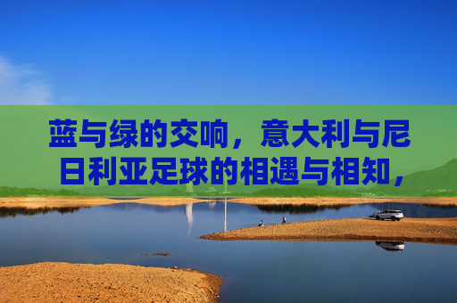 蓝与绿的交响,意大利与尼日利亚足球的相遇与相知,蓝绿交响,意大利与尼日利亚足球的相遇相知