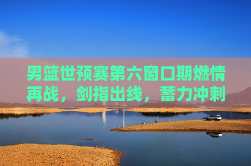 男篮世预赛第六窗口期燃情再战,剑指出线,蓄力冲刺梦想,男篮世预赛第六窗口期燃情再战 剑指出线冲刺梦想