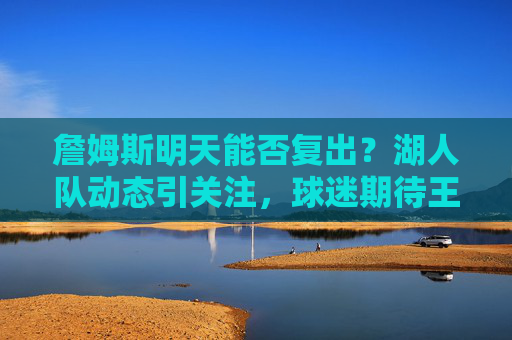 詹姆斯明天能否复出？湖人队动态引关注，球迷期待王者归来，詹姆斯明天复出引关注，球迷期待王者归来