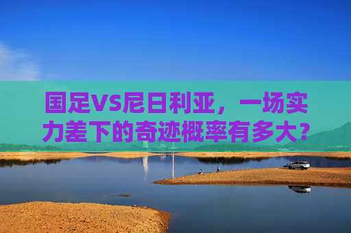 国足VS尼日利亚,一场实力差下的奇迹概率有多大?国足VS尼日利亚,实力差下的奇迹概率几何?