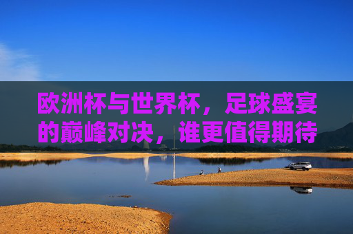 欧洲杯与世界杯,足球盛宴的巅峰对决,谁更值得期待?巅峰对决,欧洲杯与世界杯,谁更值得期待?