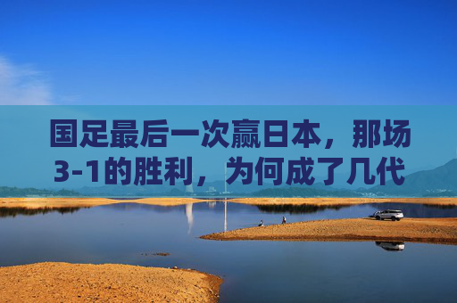 国足最后一次赢日本,那场3-1的胜利,为何成了几代人的青春绝响?国足最后一次赢日本3-1,为何成几代人的青春绝响?