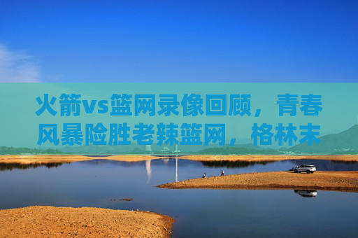 火箭vs篮网录像回顾,青春风暴险胜老辣篮网,格林末节救主,火箭青春风暴险胜老辣篮网,格林末节救主