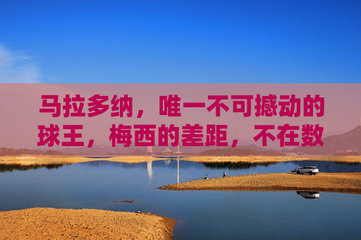 马拉多纳,唯一不可撼动的球王,梅西的差距,不在数据而在灵魂,马拉多纳,不可撼动的球王,梅西的差距在灵魂