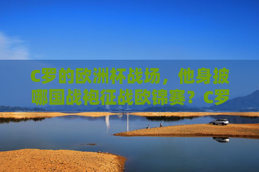 C罗的欧洲杯战场,他身披哪国战袍征战欧锦赛?C罗欧洲杯,身披哪国战袍征战?