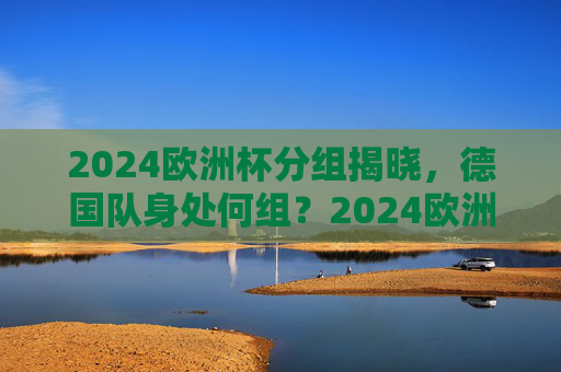 2024欧洲杯分组揭晓，德国队身处何组？2024欧洲杯分组揭晓，德国队身处何组？