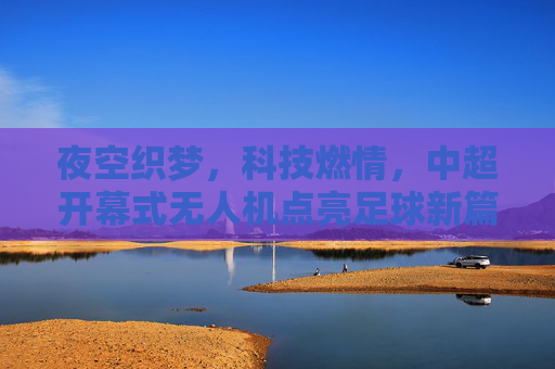 夜空织梦，科技燃情，中超开幕式无人机点亮足球新篇，科技织梦夜空 无人机燃情中超新篇
