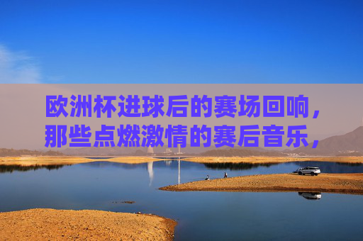 欧洲杯进球后的赛场回响,那些点燃激情的赛后音乐,欧洲杯进球燃情回响,赛场音乐点燃激情