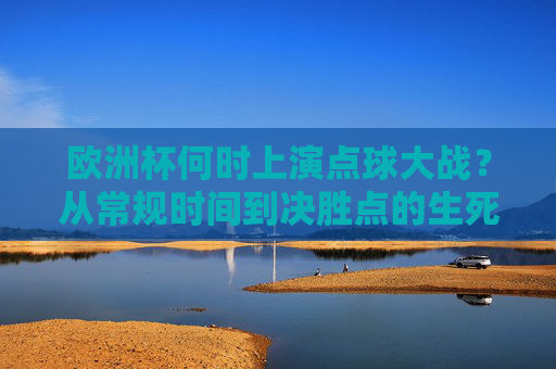 欧洲杯何时上演点球大战？从常规时间到决胜点的生死考验，欧洲杯点球大战，从常规时间到决胜点的生死考验