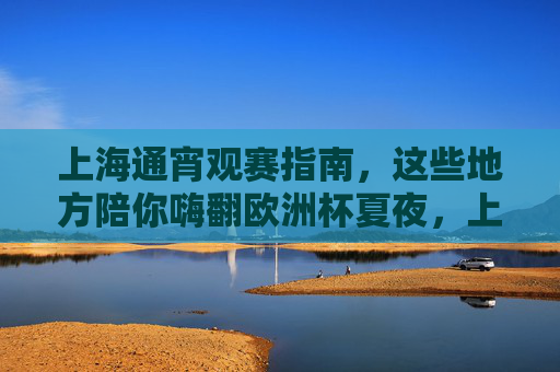上海通宵观赛指南,这些地方陪你嗨翻欧洲杯夏夜,上海通宵观赛指南,嗨翻欧洲杯夏夜