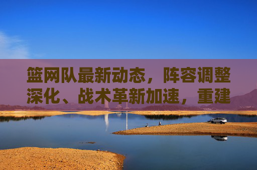 篮网队最新动态,阵容调整深化、战术革新加速,重建路径逐渐清晰,篮网队重建提速,阵容调整深化、战术革新加速