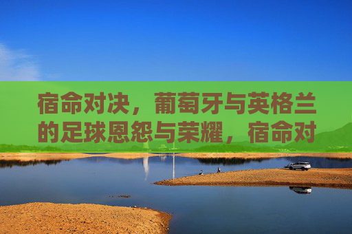 宿命对决,葡萄牙与英格兰的足球恩怨与荣耀,宿命对决,葡萄牙与英格兰的足球恩怨与荣耀