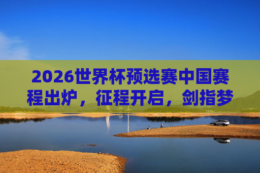 2026世界杯预选赛中国赛程出炉，征程开启，剑指梦想，2026世界杯预选赛中国赛程出炉 征程剑指梦想