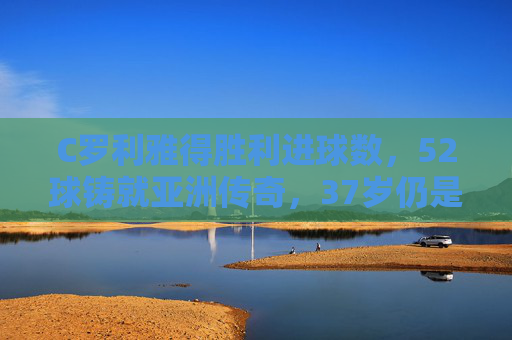 C罗利雅得胜利进球数,52球铸就亚洲传奇,37岁仍是不老进球机器,C罗52球铸就亚洲传奇,37岁仍是不老进球机器