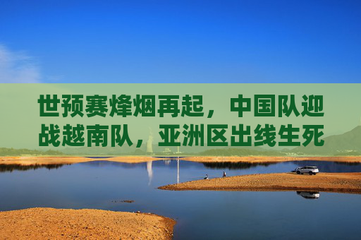 世预赛烽烟再起，中国队迎战越南队，亚洲区出线生死战，世预赛中越对决，亚洲区出线生死战