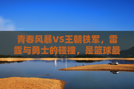 青春风暴VS王朝铁军,雷霆与勇士的碰撞,是篮球最动人的模样,青春风暴VS王朝铁军,篮球最动人的碰撞