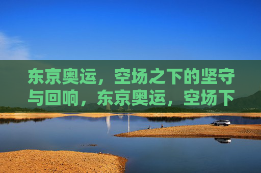 东京奥运,空场之下的坚守与回响,东京奥运,空场下的坚守与回响
