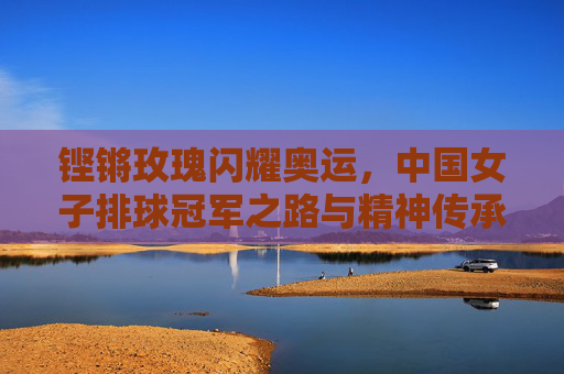 铿锵玫瑰闪耀奥运,中国女子排球冠军之路与精神传承,铿锵玫瑰耀奥运,中国女排冠军之路与精神传承