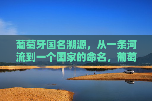 葡萄牙国名溯源，从一条河流到一个国家的命名，葡萄牙国名溯源，从河流到国家的命名