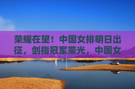 荣耀在望!中国女排明日出征,剑指冠军荣光,中国女排明日出征,剑指冠军荣光
